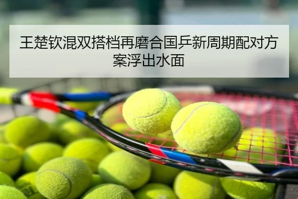 王楚钦混双搭档再磨合国乒新周期配对方案浮出水面