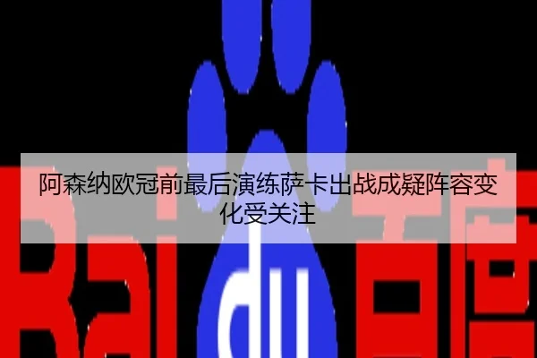 阿森纳欧冠前最后演练萨卡出战成疑阵容变化受关注
