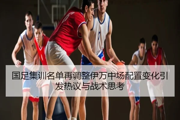 国足集训名单再调整伊万中场配置变化引发热议与战术思考